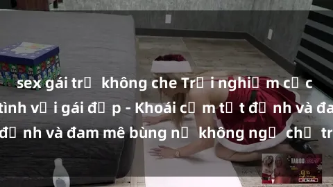 sex gái trẻ không che Trải nghiệm cực kỳ thú vị khi làm tình với gái đẹp - Khoái cảm tột đỉnh và đam mê bùng nổ không ngờ chỉ trong một đêm!