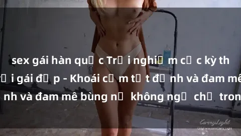 sex gái hàn quốc Trải nghiệm cực kỳ thú vị khi làm tình với gái đẹp - Khoái cảm tột đỉnh và đam mê bùng nổ không ngờ chỉ trong một đêm!