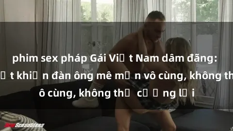 phim sex pháp Gái Việt Nam dâm đãng: Những bí quyết khiến đàn ông mê mẩn vô cùng, không thể cưỡng lại