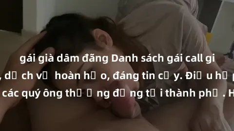 gái già dâm đãng Danh sách gái call girl vip chất lượng, dịch vụ hoàn hảo, đáng tin cậy. Điều hấp dẫn cho các quý ông thượng đẳng tại thành phố. Hãy nhấc máy và đặt lịch ngay!