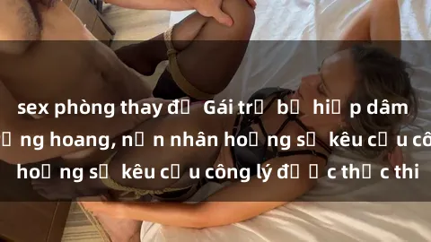 sex phòng thay đồ Gái trẻ bị hiếp dâm bạo lực trong khu rừng hoang, nạn nhân hoảng sợ kêu cầu công lý được thực thi