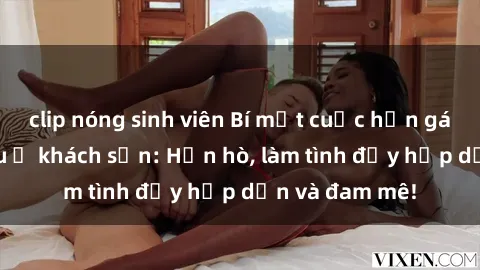 clip nóng sinh viên Bí mật cuộc hẹn gái Việt lần đầu ở khách sạn: Hẹn hò, làm tình đầy hấp dẫn và đam mê!