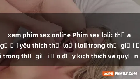 xem phim sex online Phim sex loli: thỏa mãn đam mê của người yêu thích thể loại loli trong thế giới ảo đầy kích thích và quyến rũ.