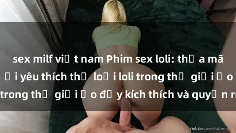 sex milf việt nam Phim sex loli: thỏa mãn đam mê của người yêu thích thể loại loli trong thế giới ảo đầy kích thích và quyến rũ.