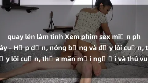 quay lén làm tình Xem phim sex miễn phí online ngay tại đây – Hấp dẫn, nóng bỏng và đầy lôi cuốn, thỏa mãn mọi người và thú vui của bạn!