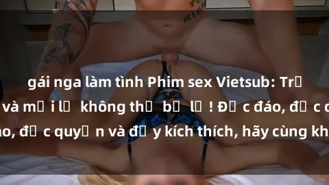 gái nga làm tình Phim sex Vietsub: Trải nghiệm hấp dẫn và mới lạ không thể bỏ lỡ! Độc đáo, độc quyền và đầy kích thích, hãy cùng khám phá ngay!
