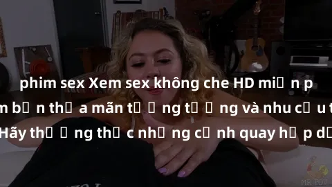 phim sex Xem sex không che HD miễn phí đảm bảo sẽ làm bạn thỏa mãn tưởng tượng và nhu cầu tình dục. Hãy thưởng thức những cảnh quay hấp dẫn và mãnh liệt ngay bây giờ!