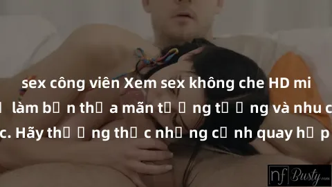 sex công viên Xem sex không che HD miễn phí đảm bảo sẽ làm bạn thỏa mãn tưởng tượng và nhu cầu tình dục. Hãy thưởng thức những cảnh quay hấp dẫn và mãnh liệt ngay bây giờ!