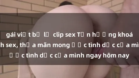 gái việt bị lộ clip sex Tận hưởng khoái cảm với gái xinh sex, thỏa mãn mong ước tình dục của mình ngay hôm nay