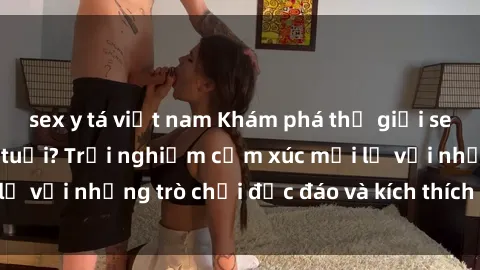 sex y tá việt nam Khám phá thế giới sex trực tuyến: Hơn tuổi? Trải nghiệm cảm xúc mới lạ với những trò chơi độc đáo và kích thích người lớn