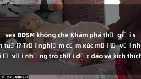 sex BDSM không che Khám phá thế giới sex trực tuyến: Hơn tuổi? Trải nghiệm cảm xúc mới lạ với những trò chơi độc đáo và kích thích người lớn
