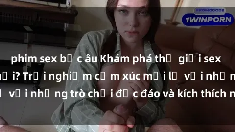 phim sex bắc âu Khám phá thế giới sex trực tuyến: Hơn tuổi? Trải nghiệm cảm xúc mới lạ với những trò chơi độc đáo và kích thích người lớn