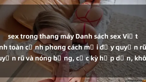 sex trong thang máy Danh sách sex Việt Nam không che - Ảnh toàn cảnh phong cách mới đầy quyến rũ và nóng bỏng, cực kỳ hấp dẫn, không thể bỏ qua!