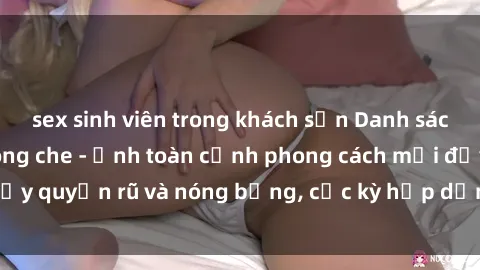 sex sinh viên trong khách sạn Danh sách sex Việt Nam không che - Ảnh toàn cảnh phong cách mới đầy quyến rũ và nóng bỏng, cực kỳ hấp dẫn, không thể bỏ qua!