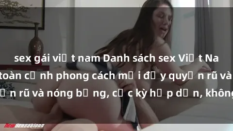 sex gái việt nam Danh sách sex Việt Nam không che - Ảnh toàn cảnh phong cách mới đầy quyến rũ và nóng bỏng, cực kỳ hấp dẫn, không thể bỏ qua!