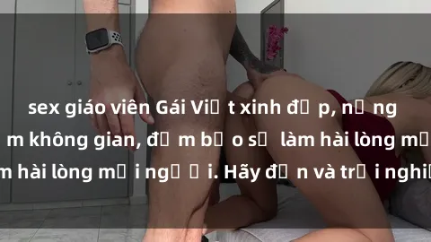 sex giáo viên Gái Việt xinh đẹp, nồng nàn làm tình say đắm không gian, đảm bảo sẽ làm hài lòng mọi người. Hãy đến và trải nghiệm ngay!