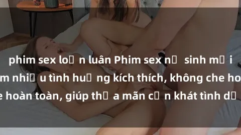 phim sex loạn luân Phim sex nữ sinh mới nhất: Trải nghiệm nhiều tình huống kích thích, không che hoàn toàn, giúp thỏa mãn cơn khát tình dục của các bạn trẻ