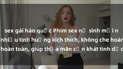 sex gái hàn quốc Phim sex nữ sinh mới nhất: Trải nghiệm nhiều tình huống kích thích, không che hoàn toàn, giúp thỏa mãn cơn khát tình dục của các bạn trẻ