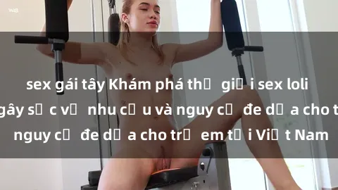 sex gái tây Khám phá thế giới sex loli Việt Nam: Sự thật gây sốc về nhu cầu và nguy cơ đe dọa cho trẻ em tại Việt Nam