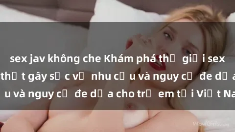 sex jav không che Khám phá thế giới sex loli Việt Nam: Sự thật gây sốc về nhu cầu và nguy cơ đe dọa cho trẻ em tại Việt Nam
