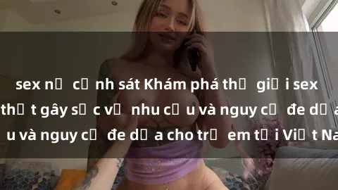 sex nữ cảnh sát Khám phá thế giới sex loli Việt Nam: Sự thật gây sốc về nhu cầu và nguy cơ đe dọa cho trẻ em tại Việt Nam