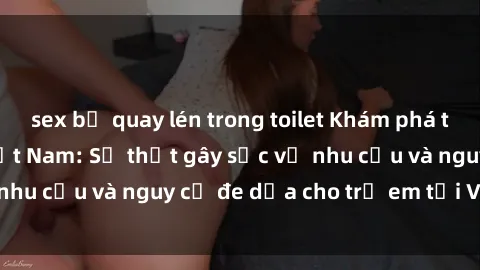 sex bị quay lén trong toilet Khám phá thế giới sex loli Việt Nam: Sự thật gây sốc về nhu cầu và nguy cơ đe dọa cho trẻ em tại Việt Nam