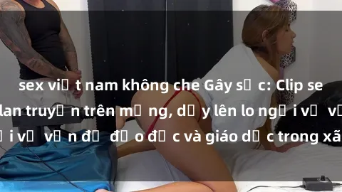 sex việt nam không che Gây sốc: Clip sex mẹ con Việt Nam lan truyền trên mạng, dấy lên lo ngại về vấn đề đạo đức và giáo dục trong xã hội hiện nay.