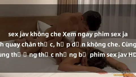 sex jav không che Xem ngay phim sex jav HD với những cảnh quay chân thực, hấp dẫn không che. Cùng thưởng thức những bộ phim sex jav HD hot nhất hiện nay!